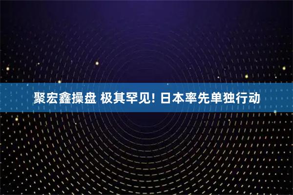 聚宏鑫操盘 极其罕见! 日本率先单独行动