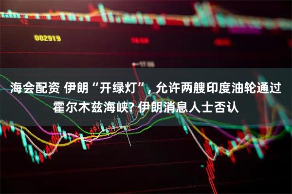 海会配资 伊朗“开绿灯”, 允许两艘印度油轮通过霍尔木兹海峡? 伊朗消息人士否认