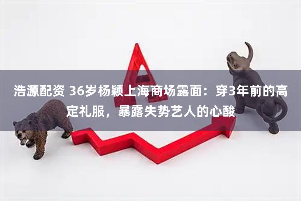 浩源配资 36岁杨颖上海商场露面：穿3年前的高定礼服，暴露失势艺人的心酸