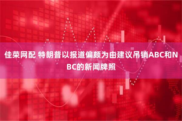 佳荣网配 特朗普以报道偏颇为由建议吊销ABC和NBC的新闻牌照