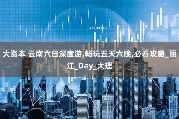 大资本 云南六日深度游,畅玩五天六晚,必看攻略_丽江_Day_大理