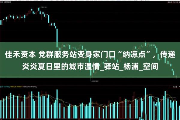 佳禾资本 党群服务站变身家门口“纳凉点”，传递炎炎夏日里的城市温情_驿站_杨浦_空间