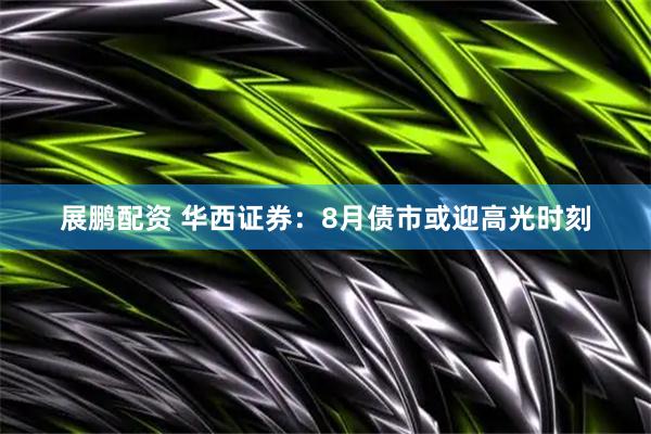 展鹏配资 华西证券：8月债市或迎高光时刻