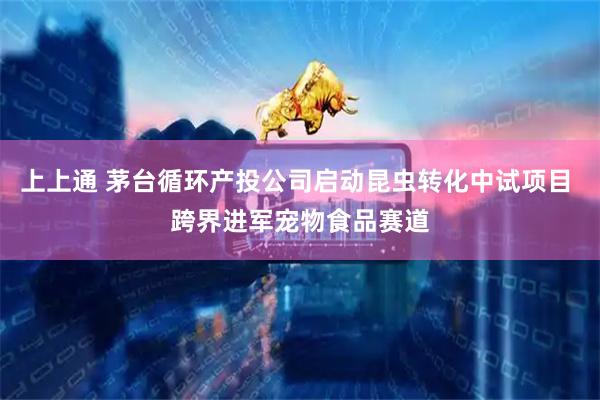 上上通 茅台循环产投公司启动昆虫转化中试项目 跨界进军宠物食品赛道