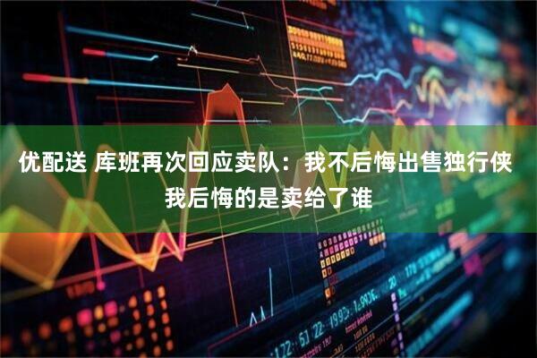 优配送 库班再次回应卖队：我不后悔出售独行侠 我后悔的是卖给了谁