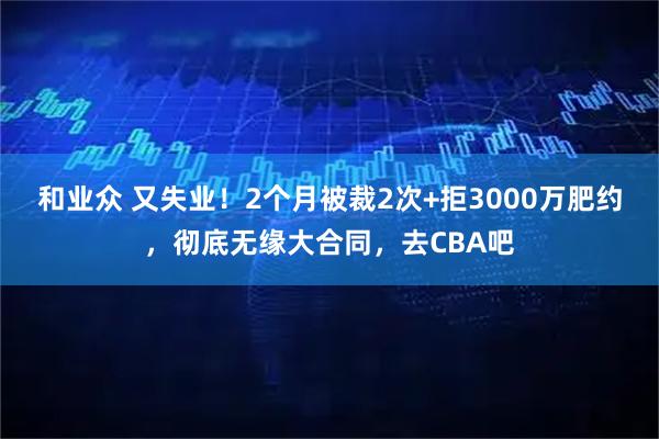 和业众 又失业！2个月被裁2次+拒3000万肥约，彻底无缘大合同，去CBA吧