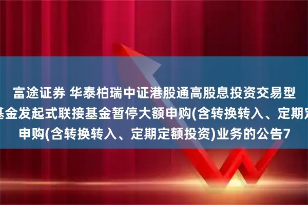 富途证券 华泰柏瑞中证港股通高股息投资交易型开放式指数证券投资基金发起式联接基金暂停大额申购(含转换转入、定期定额投资)业务的公告7