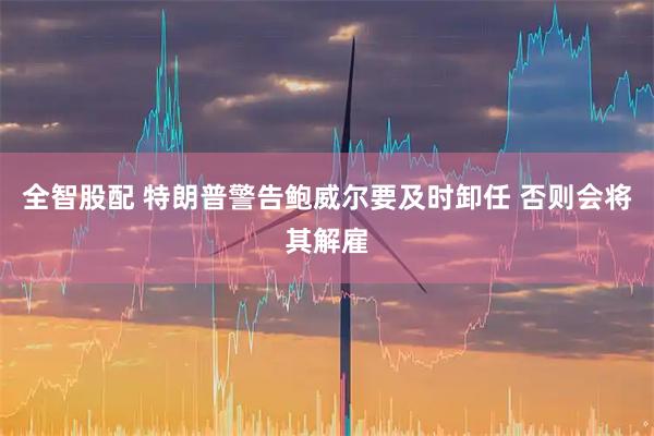 全智股配 特朗普警告鲍威尔要及时卸任 否则会将其解雇