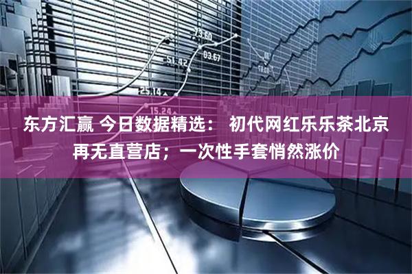 东方汇赢 今日数据精选： 初代网红乐乐茶北京再无直营店；一次性手套悄然涨价