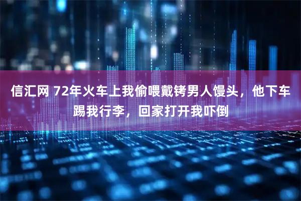 信汇网 72年火车上我偷喂戴铐男人馒头，他下车踢我行李，回家打开我吓倒