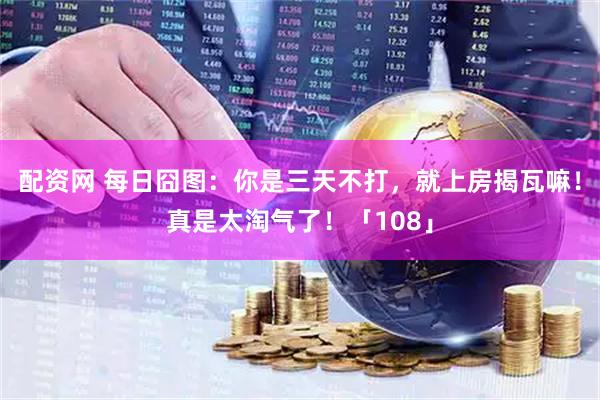 配资网 每日囧图：你是三天不打，就上房揭瓦嘛！真是太淘气了！「108」