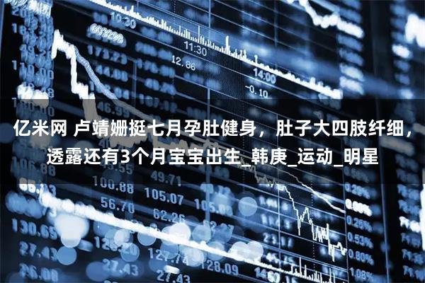 亿米网 卢靖姗挺七月孕肚健身，肚子大四肢纤细，透露还有3个月宝宝出生_韩庚_运动_明星