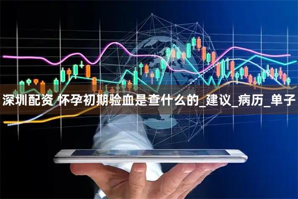 深圳配资 怀孕初期验血是查什么的_建议_病历_单子