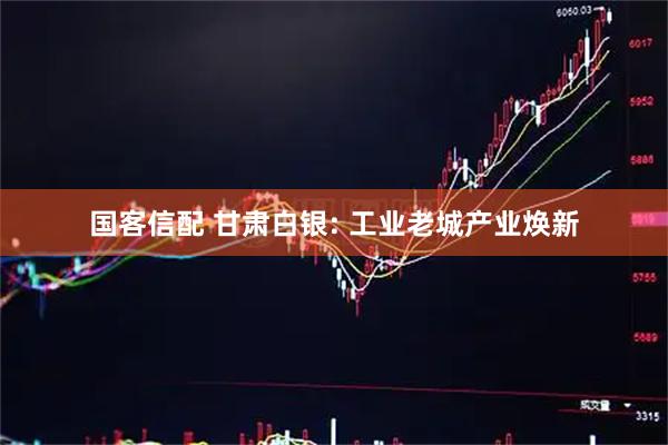 国客信配 甘肃白银: 工业老城产业焕新