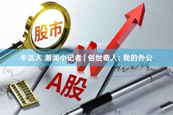牛达人 潮闻小记者 | 俗世奇人: 我的外公