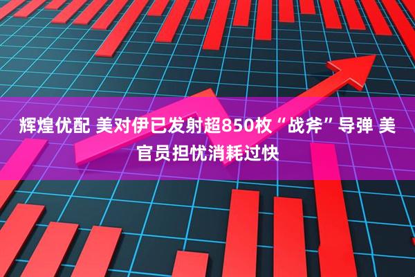 辉煌优配 美对伊已发射超850枚“战斧”导弹 美官员担忧消耗过快