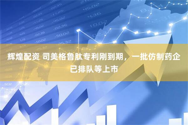 辉煌配资 司美格鲁肽专利刚到期，一批仿制药企已排队等上市