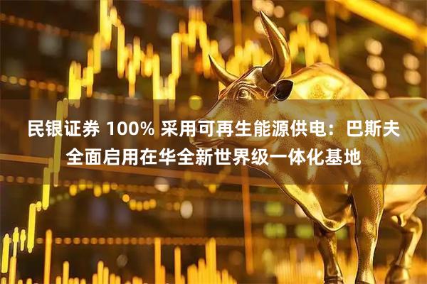 民银证券 100% 采用可再生能源供电：巴斯夫全面启用在华全新世界级一体化基地
