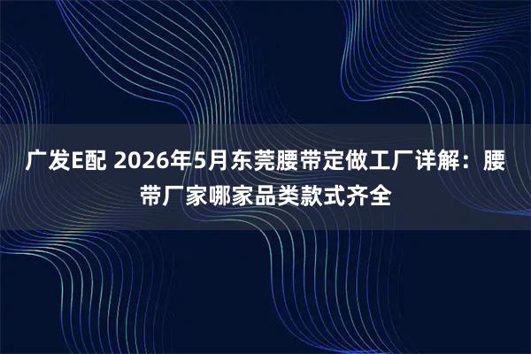 广发E配 2026年5月东莞腰带定做工厂详解：腰带厂家哪家品类款式齐全