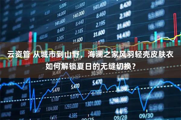 云资管 从城市到山野，海澜之家风羽轻壳皮肤衣如何解锁夏日的无缝切换？
